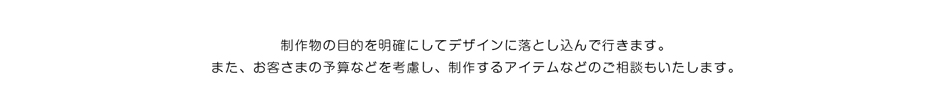 制作物の目的を明確にしてデザインに落とし込んで行きます。また、お客様の予算などを考慮し、制作するアイテムなどのご相談も致します。